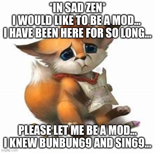 Please... I am the last one of my kind... the original furries of this stream! | *IN SAD ZEN*
I WOULD LIKE TO BE A MOD... 
I HAVE BEEN HERE FOR SO LONG... PLEASE LET ME BE A MOD... I KNEW BUNBUN69 AND SIN69... | image tagged in sad furry | made w/ Imgflip meme maker