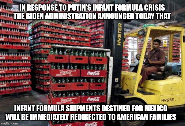 For Immediate Release! | IN RESPONSE TO PUTIN'S INFANT FORMULA CRISIS
THE BIDEN ADMINISTRATION ANNOUNCED TODAY THAT; INFANT FORMULA SHIPMENTS DESTINED FOR MEXICO
WILL BE IMMEDIATELY REDIRECTED TO AMERICAN FAMILIES | image tagged in food | made w/ Imgflip meme maker