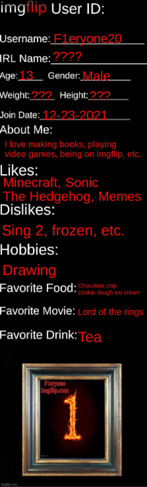 imgflip ID Card | F1eryone20; ???? 13; Male; ??? ??? 12-23-2021; I love making books, playing video games, being on imgflip, etc. Minecraft, Sonic The Hedgehog, Memes; Sing 2, frozen, etc. Drawing; Chocolate chip cookie dough ice cream; Lord of the rings; Tea | image tagged in imgflip id card | made w/ Imgflip meme maker