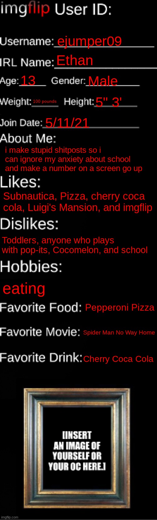 i'm short ? | ejumper09; Ethan; 13; Male; 100 pounds; 5" 3'; 5/11/21; i make stupid shitposts so i can ignore my anxiety about school and make a number on a screen go up; Subnautica, Pizza, cherry coca cola, Luigi's Mansion, and imgflip; Toddlers, anyone who plays with pop-its, Cocomelon, and school; eating; Pepperoni Pizza; Spider Man No Way Home; Cherry Coca Cola | image tagged in imgflip id card | made w/ Imgflip meme maker