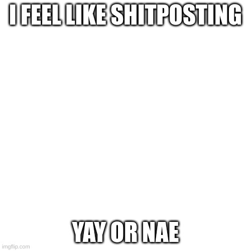 Blank Transparent Square | I FEEL LIKE SHITPOSTING; YAY OR NAE | image tagged in memes,blank transparent square | made w/ Imgflip meme maker