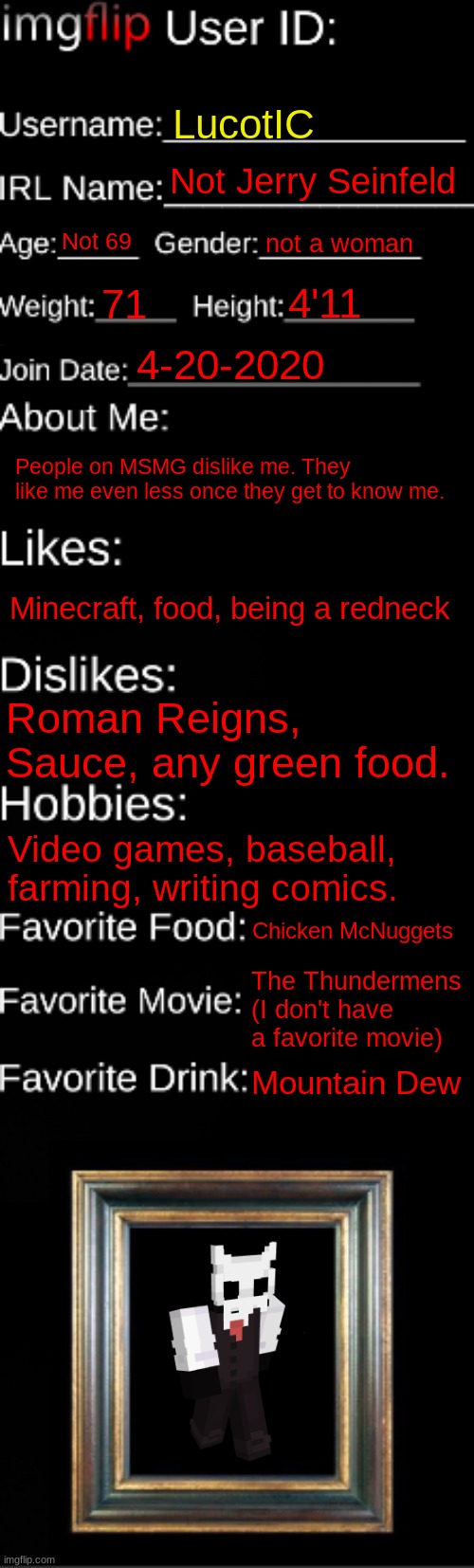 Imgflip ID | LucotIC; Not Jerry Seinfeld; Not 69; not a woman; 4'11; 71; 4-20-2020; People on MSMG dislike me. They like me even less once they get to know me. Minecraft, food, being a redneck; Roman Reigns, Sauce, any green food. Video games, baseball, farming, writing comics. Chicken McNuggets; The Thundermens (I don't have a favorite movie); Mountain Dew | image tagged in imgflip id card | made w/ Imgflip meme maker