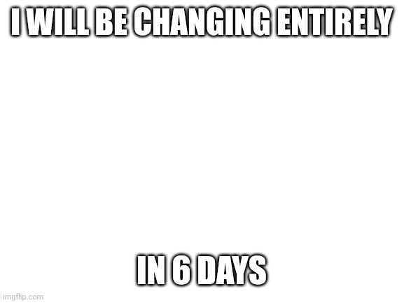 REDESIGN REBUILD RECLAIM | I WILL BE CHANGING ENTIRELY; IN 6 DAYS | image tagged in blank white template,my sexuality | made w/ Imgflip meme maker