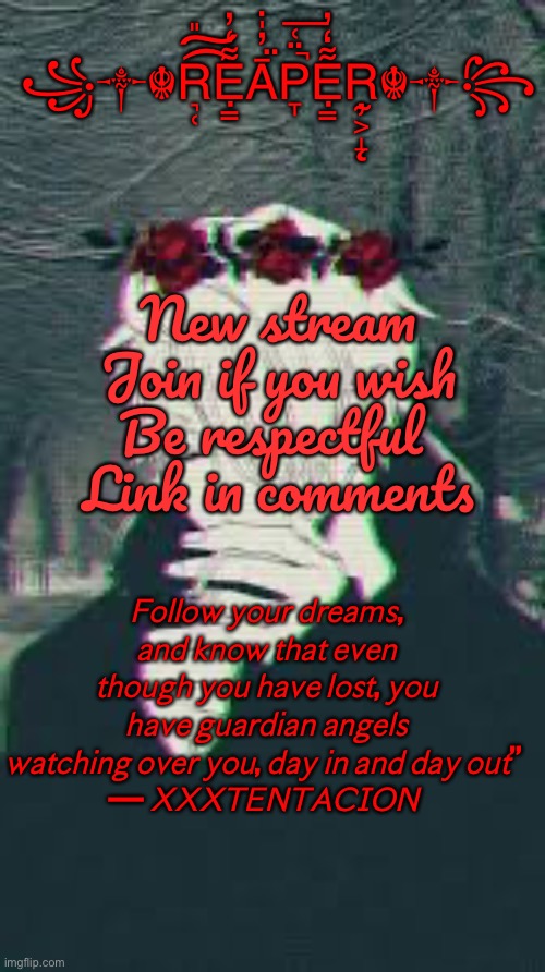 New stream | ꧁༒☬R͉̜̎͡͠Ẹ̿͋̒̕Ā̤̓̍͘P̞̈͑̚͞Ẹ̿͋̒̕R̴̨̦͕̝☬༒꧂; New stream
Join if you wish
Be respectful 
Link in comments; 𝘍𝘰𝘭𝘭𝘰𝘸 𝘺𝘰𝘶𝘳 𝘥𝘳𝘦𝘢𝘮𝘴, 𝘢𝘯𝘥 𝘬𝘯𝘰𝘸 𝘵𝘩𝘢𝘵 𝘦𝘷𝘦𝘯 𝘵𝘩𝘰𝘶𝘨𝘩 𝘺𝘰𝘶 𝘩𝘢𝘷𝘦 𝘭𝘰𝘴𝘵, 𝘺𝘰𝘶 𝘩𝘢𝘷𝘦 𝘨𝘶𝘢𝘳𝘥𝘪𝘢𝘯 𝘢𝘯𝘨𝘦𝘭𝘴 𝘸𝘢𝘵𝘤𝘩𝘪𝘯𝘨 𝘰𝘷𝘦𝘳 𝘺𝘰𝘶, 𝘥𝘢𝘺 𝘪𝘯 𝘢𝘯𝘥 𝘥𝘢𝘺 𝘰𝘶𝘵” 
— 𝘟𝘟𝘟𝘛𝘌𝘕𝘛𝘈𝘊𝘐𝘖𝘕 | image tagged in dark temp | made w/ Imgflip meme maker