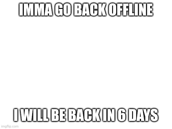 Blank White Template | IMMA GO BACK OFFLINE; I WILL BE BACK IN 6 DAYS | image tagged in blank white template | made w/ Imgflip meme maker