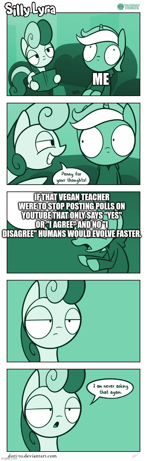 True... | ME; IF THAT VEGAN TEACHER WERE TO STOP POSTING POLLS ON YOUTUBE THAT ONLY SAYS "YES" OR "I AGREE" AND NO "I DISAGREE" HUMANS WOULD EVOLVE FASTER. | image tagged in my little pony penny for your thoughts with correct captions,that vegan teacher | made w/ Imgflip meme maker