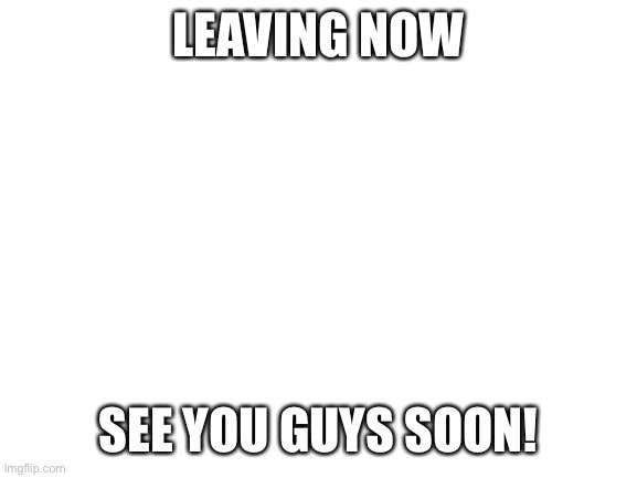 Byeeeeeeee | LEAVING NOW; SEE YOU GUYS SOON! | image tagged in blank white template | made w/ Imgflip meme maker
