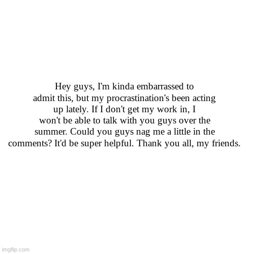 I couldn't survive without you all | Hey guys, I'm kinda embarrassed to admit this, but my procrastination's been acting up lately. If I don't get my work in, I won't be able to talk with you guys over the summer. Could you guys nag me a little in the comments? It'd be super helpful. Thank you all, my friends. | image tagged in memes,blank transparent square | made w/ Imgflip meme maker