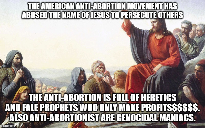 Religious figure responds to Anti-Abortion movement | THE AMERICAN ANTI-ABORTION MOVEMENT HAS ABUSED THE NAME OF JESUS TO PERSECUTE OTHERS; THE ANTI-ABORTION IS FULL OF HERETICS AND FALE PROPHETS WHO ONLY MAKE PROFITS$$$$$. ALSO ANTI-ABORTIONIST ARE GENOCIDAL MANIACS. | image tagged in donald trump approves,scotus,republicans,united states | made w/ Imgflip meme maker