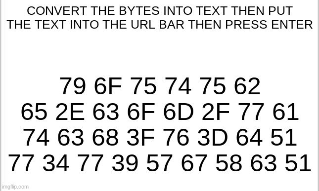 Please do it | CONVERT THE BYTES INTO TEXT THEN PUT THE TEXT INTO THE URL BAR THEN PRESS ENTER; 79 6F 75 74 75 62 65 2E 63 6F 6D 2F 77 61 74 63 68 3F 76 3D 64 51 77 34 77 39 57 67 58 63 51 | image tagged in white background | made w/ Imgflip meme maker