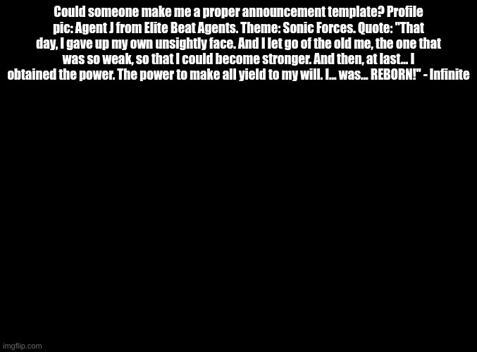 Just asking. | Could someone make me a proper announcement template? Profile pic: Agent J from Elite Beat Agents. Theme: Sonic Forces. Quote: "That day, I gave up my own unsightly face. And I let go of the old me, the one that was so weak, so that I could become stronger. And then, at last... I obtained the power. The power to make all yield to my will. I... was... REBORN!" - Infinite | image tagged in blank black | made w/ Imgflip meme maker