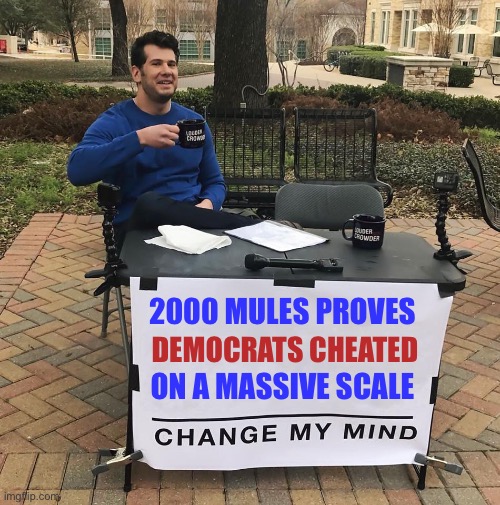 Who else has watched this documentary? |  2000 MULES PROVES; DEMOCRATS CHEATED; ON A MASSIVE SCALE | image tagged in change my mind,ConservativesOnly | made w/ Imgflip meme maker