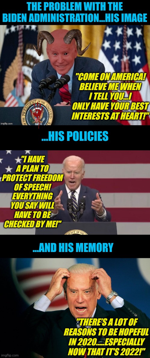 Biden's presidency has been great....great at showing how insane Democrats are! | THE PROBLEM WITH THE BIDEN ADMINISTRATION...HIS IMAGE; "COME ON AMERICA! BELIEVE ME WHEN I TELL YOU...I ONLY HAVE YOUR BEST INTERESTS AT HEART!"; ...HIS POLICIES; "I HAVE A PLAN TO PROTECT FREEDOM OF SPEECH! EVERYTHING YOU SAY WILL HAVE TO BE CHECKED BY ME!"; ...AND HIS MEMORY; "THERE’S A LOT OF REASONS TO BE HOPEFUL IN 2020.....ESPECIALLY NOW THAT IT'S 2022!" | image tagged in angry biden,joe biden,crazy,expectation vs reality,liberal hypocrisy,media lies | made w/ Imgflip meme maker