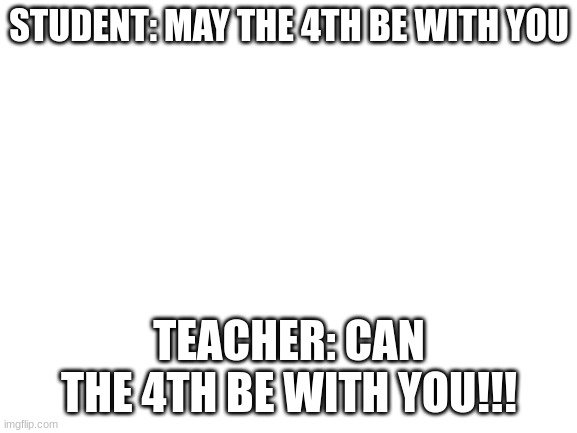 Blank White Template | STUDENT: MAY THE 4TH BE WITH YOU; TEACHER: CAN THE 4TH BE WITH YOU!!! | image tagged in blank white template | made w/ Imgflip meme maker