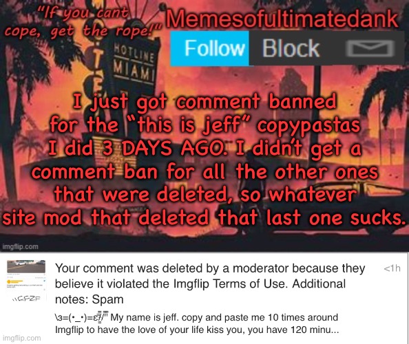 2 hour comment ban today for something I did 3 days ago. smh | I just got comment banned for the “this is jeff” copypastas I did 3 DAYS AGO. I didn’t get a comment ban for all the other ones that were deleted, so whatever site mod that deleted that last one sucks. | image tagged in memesofultimatedank template by whyamiahat | made w/ Imgflip meme maker