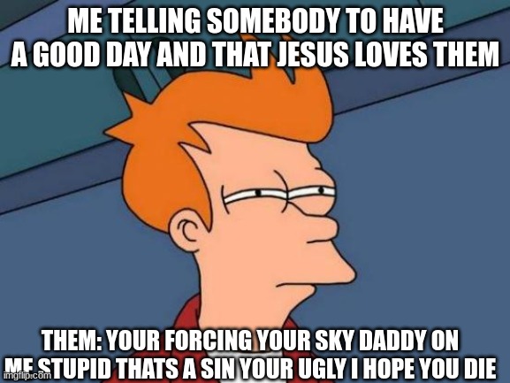 and i just told them after that to have a good day lol | ME TELLING SOMEBODY TO HAVE A GOOD DAY AND THAT JESUS LOVES THEM; THEM: YOUR FORCING YOUR SKY DADDY ON ME STUPID THATS A SIN YOUR UGLY I HOPE YOU DIE | image tagged in memes,futurama fry | made w/ Imgflip meme maker