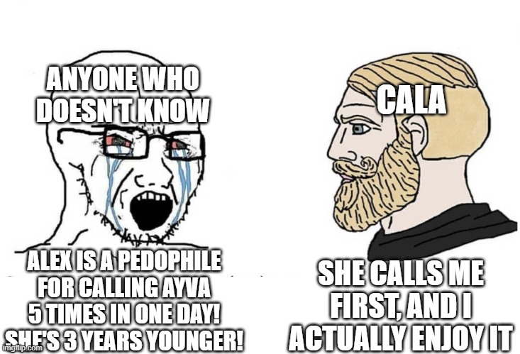 It seems like pedophilia at first glance but if you listen it's just two best friends chatting | ANYONE WHO DOESN'T KNOW; CALA; SHE CALLS ME FIRST, AND I ACTUALLY ENJOY IT; ALEX IS A PEDOPHILE FOR CALLING AYVA 5 TIMES IN ONE DAY! SHE'S 3 YEARS YOUNGER! | image tagged in soyboy vs yes chad | made w/ Imgflip meme maker