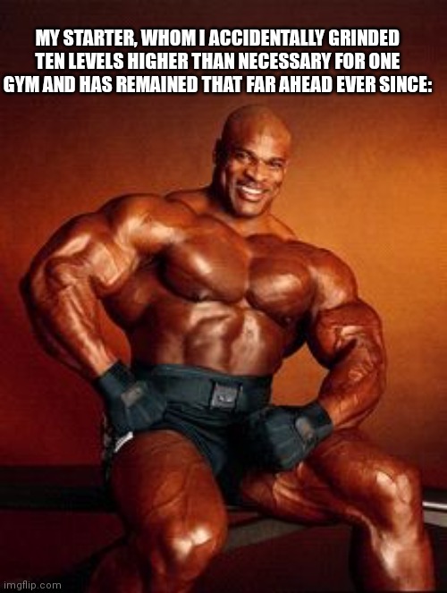 Strong Guy | MY STARTER, WHOM I ACCIDENTALLY GRINDED TEN LEVELS HIGHER THAN NECESSARY FOR ONE GYM AND HAS REMAINED THAT FAR AHEAD EVER SINCE: | image tagged in strong guy | made w/ Imgflip meme maker