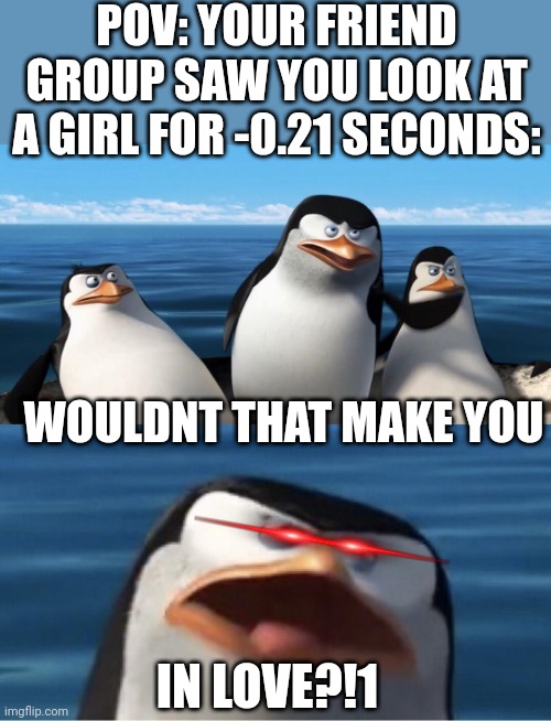 Wouldn't that make you | POV: YOUR FRIEND GROUP SAW YOU LOOK AT A GIRL FOR -0.21 SECONDS:; WOULDNT THAT MAKE YOU; IN LOVE?!1 | image tagged in wouldn't that make you,oh wow are you actually reading these tags,why are you reading this,stop reading the tags,memes | made w/ Imgflip meme maker