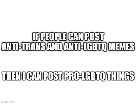 Blank White Template | IF PEOPLE CAN POST ANTI-TRANS AND ANTI-LGBTQ MEMES; THEN I CAN POST PRO-LGBTQ THINGS | image tagged in blank white template | made w/ Imgflip meme maker