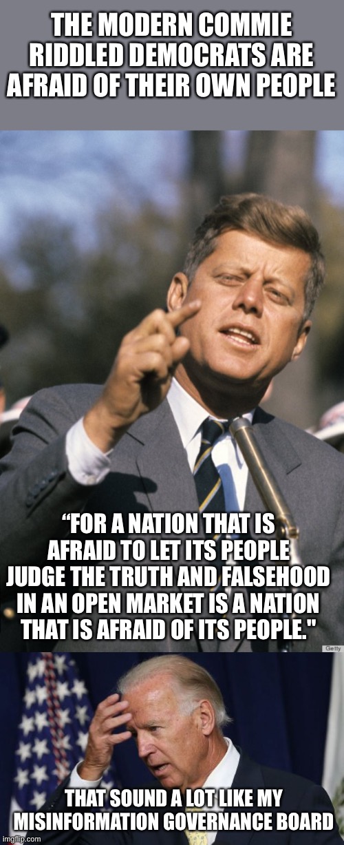 JFK was referring to the communist run countries behind the iron curtain and the effects of Radio Free Europe. | THE MODERN COMMIE RIDDLED DEMOCRATS ARE AFRAID OF THEIR OWN PEOPLE; “FOR A NATION THAT IS AFRAID TO LET ITS PEOPLE JUDGE THE TRUTH AND FALSEHOOD IN AN OPEN MARKET IS A NATION THAT IS AFRAID OF ITS PEOPLE."; THAT SOUND A LOT LIKE MY MISINFORMATION GOVERNANCE BOARD | image tagged in jfk,joe biden worries,truth | made w/ Imgflip meme maker