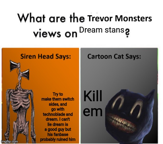 Trevor Monsters Views | Dream stans; Try to make them switch sides, and go with technoblade and dream. I can't lie dream is a good guy but his fanbase probably ruined him; Kill em | image tagged in trevor monsters views | made w/ Imgflip meme maker