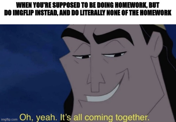 It's all coming together | WHEN YOU'RE SUPPOSED TO BE DOING HOMEWORK, BUT DO IMGFLIP INSTEAD, AND DO LITERALLY NONE OF THE HOMEWORK | image tagged in it's all coming together | made w/ Imgflip meme maker