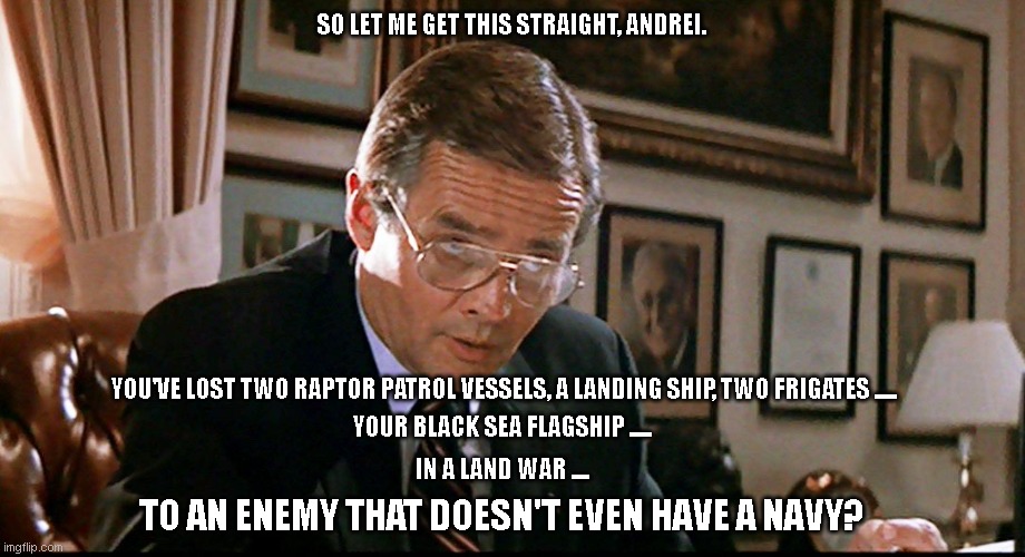 Russia's naval war in Ukraine | SO LET ME GET THIS STRAIGHT, ANDREI. YOU'VE LOST TWO RAPTOR PATROL VESSELS, A LANDING SHIP, TWO FRIGATES ..... YOUR BLACK SEA FLAGSHIP ..... IN A LAND WAR .... TO AN ENEMY THAT DOESN'T EVEN HAVE A NAVY? | image tagged in you've lost another submarine | made w/ Imgflip meme maker