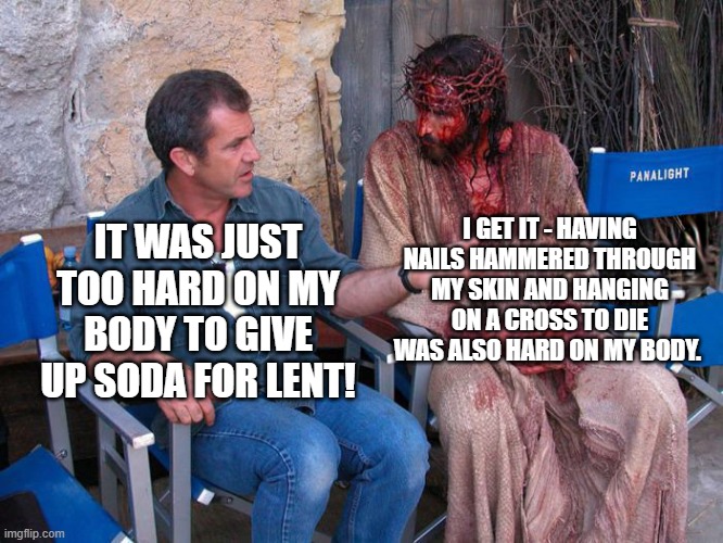 Jesus/Mel Gibson Meme 5/8/22 | I GET IT - HAVING NAILS HAMMERED THROUGH MY SKIN AND HANGING ON A CROSS TO DIE WAS ALSO HARD ON MY BODY. IT WAS JUST TOO HARD ON MY BODY TO GIVE UP SODA FOR LENT! | image tagged in mel gibson and jesus christ | made w/ Imgflip meme maker