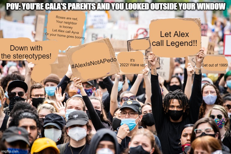 Lmao SFG organized this | POV: YOU'RE CALA'S PARENTS AND YOU LOOKED OUTSIDE YOUR WINDOW; Roses are red,
Your neighbor is looney
Let Alex call Ayva
Or your home goes boomy; Let Alex call Legend!! Down with the stereotypes! #AlexIsNotAPedo; It's 2022! Wake up! Get out of 1995! | made w/ Imgflip meme maker