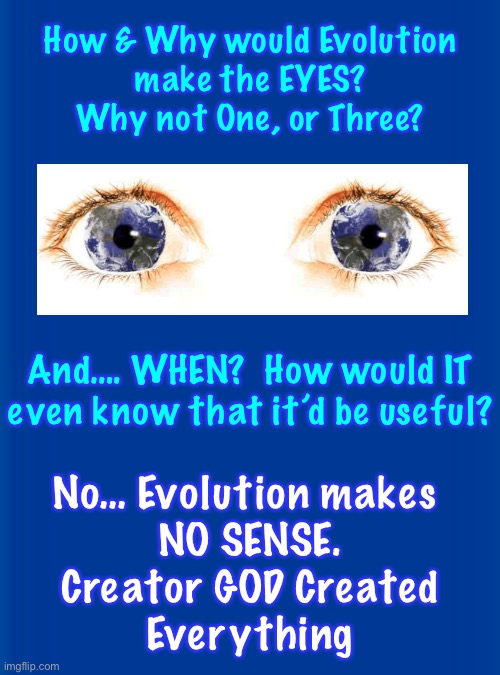 Ya gotta admit — it doesn’t add up.  Evolution can’t Create anything | How & Why would Evolution
make the EYES?
Why not One, or Three? And…. WHEN?  How would IT
even know that it’d be useful? No… Evolution makes 
NO SENSE.
Creator GOD Created
Everything | image tagged in memes,no logical thinking person should believe it,only a godless religion can dream up evolution,it makes no sense,just god | made w/ Imgflip meme maker