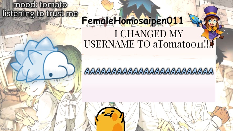 FemaleHomosaipen011's Announcement temp | mood: tomato
listening to trust me; I CHANGED MY USERNAME TO aTomato011!!!! AAAAAAAAAAAAAAAAAAAAAAAA | image tagged in femalehomosaipen011's announcement temp | made w/ Imgflip meme maker