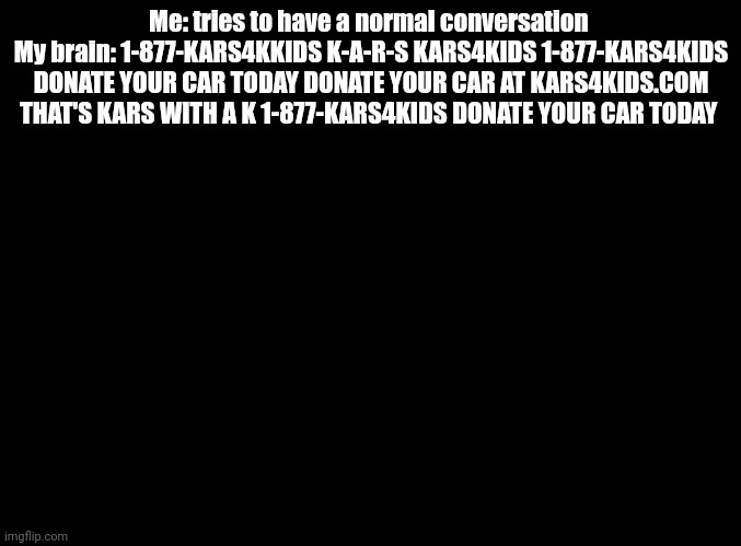 1-877-Kars4Kids | Me: tries to have a normal conversation 
My brain: 1-877-KARS4KKIDS K-A-R-S KARS4KIDS 1-877-KARS4KIDS DONATE YOUR CAR TODAY DONATE YOUR CAR AT KARS4KIDS.COM THAT'S KARS WITH A K 1-877-KARS4KIDS DONATE YOUR CAR TODAY | image tagged in kars 4 kids,blank black | made w/ Imgflip meme maker