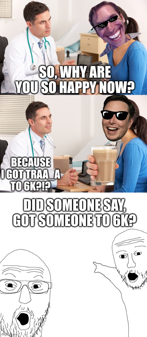 @Traa_a meme. | SO, WHY ARE YOU SO HAPPY NOW? BECAUSE I GOT TRAA_A TO 6K?!? DID SOMEONE SAY, GOT SOMEONE TO 6K? | image tagged in doctor talking to patient | made w/ Imgflip meme maker