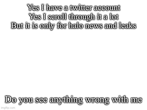 For the past 2 years | Yes I have a twitter account
Yes I scroll through it a lot
But it is only for halo news and leaks; Do you see anything wrong with me | image tagged in blank white template | made w/ Imgflip meme maker