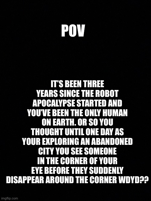 Apocalypse rp | IT’S BEEN THREE YEARS SINCE THE ROBOT APOCALYPSE STARTED AND YOU’VE BEEN THE ONLY HUMAN ON EARTH. OR SO YOU THOUGHT UNTIL ONE DAY AS YOUR EXPLORING AN ABANDONED CITY YOU SEE SOMEONE IN THE CORNER OF YOUR EYE BEFORE THEY SUDDENLY DISAPPEAR AROUND THE CORNER WDYD?? POV | made w/ Imgflip meme maker