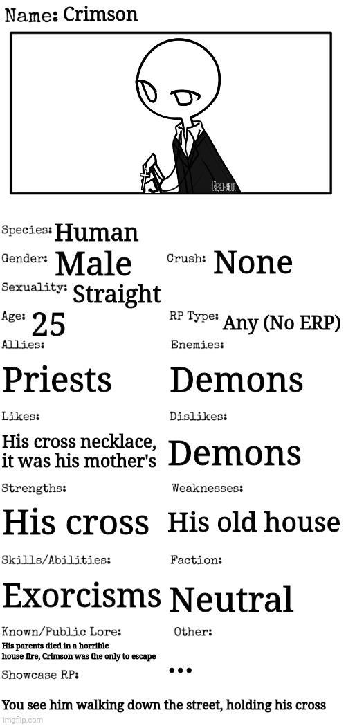 New OC |  Crimson; Human; None; Male; Straight; 25; Any (No ERP); Priests; Demons; Demons; His cross necklace, it was his mother's; His cross; His old house; Exorcisms; Neutral; His parents died in a horrible house fire, Crimson was the only to escape; ... You see him walking down the street, holding his cross | image tagged in new oc showcase for rp stream | made w/ Imgflip meme maker