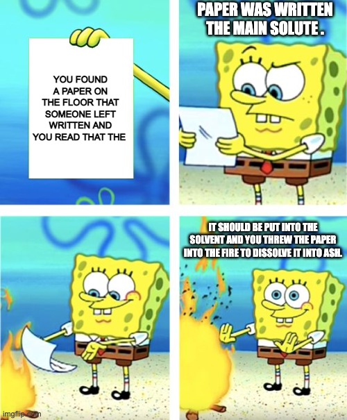 Solutions | PAPER WAS WRITTEN THE MAIN SOLUTE . YOU FOUND A PAPER ON THE FLOOR THAT SOMEONE LEFT WRITTEN AND YOU READ THAT THE; IT SHOULD BE PUT INTO THE SOLVENT AND YOU THREW THE PAPER INTO THE FIRE TO DISSOLVE IT INTO ASH. | image tagged in spongebob burning paper | made w/ Imgflip meme maker