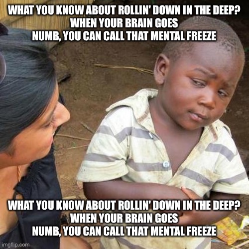 Idk anymore | WHAT YOU KNOW ABOUT ROLLIN' DOWN IN THE DEEP?
WHEN YOUR BRAIN GOES NUMB, YOU CAN CALL THAT MENTAL FREEZE; WHAT YOU KNOW ABOUT ROLLIN' DOWN IN THE DEEP?
WHEN YOUR BRAIN GOES NUMB, YOU CAN CALL THAT MENTAL FREEZE | image tagged in memes,third world skeptical kid | made w/ Imgflip meme maker