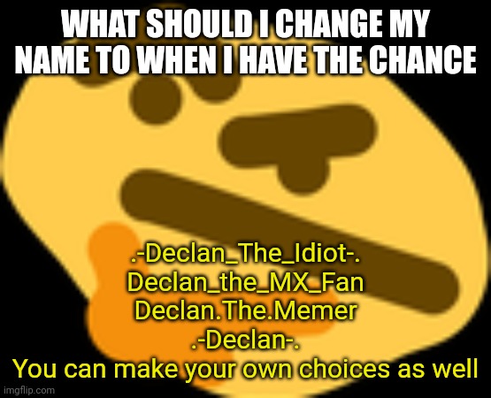 Thonking | WHAT SHOULD I CHANGE MY NAME TO WHEN I HAVE THE CHANCE; .-Declan_The_Idiot-.
Declan_the_MX_Fan
Declan.The.Memer
.-Declan-.
You can make your own choices as well | image tagged in thonking | made w/ Imgflip meme maker