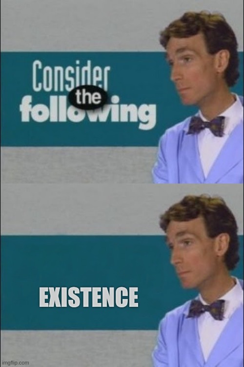 Consider the Following | EXISTENCE | image tagged in consider the following | made w/ Imgflip meme maker