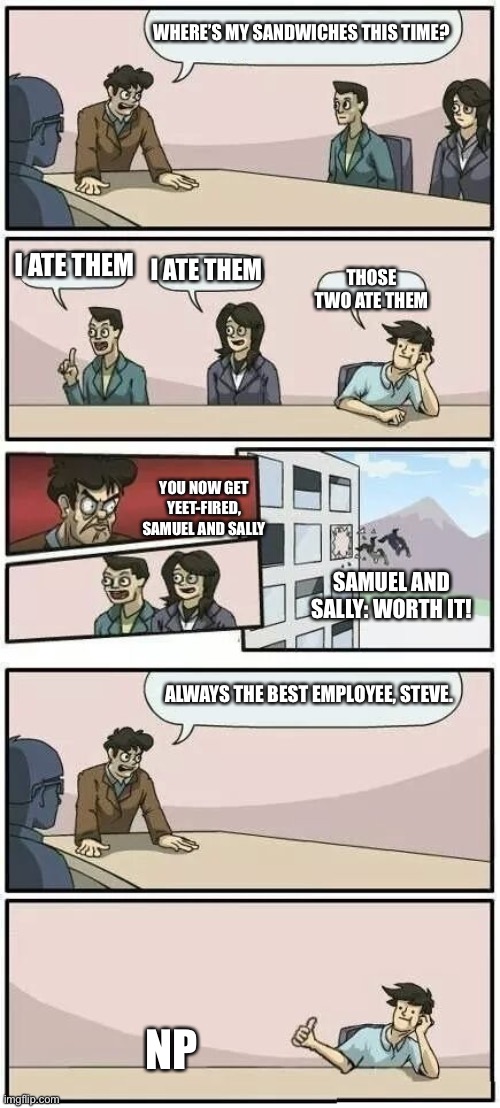 Return of sandwich theft | WHERE’S MY SANDWICHES THIS TIME? I ATE THEM; I ATE THEM; THOSE TWO ATE THEM; YOU NOW GET YEET-FIRED, SAMUEL AND SALLY; SAMUEL AND SALLY: WORTH IT! ALWAYS THE BEST EMPLOYEE, STEVE. NP | image tagged in boardroom meeting suggestion 2 | made w/ Imgflip meme maker