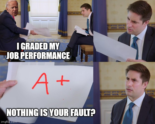 When you grade your own papers and take no blame | I GRADED MY JOB PERFORMANCE; NOTHING IS YOUR FAULT? | image tagged in trump interview,biden,democrats | made w/ Imgflip meme maker