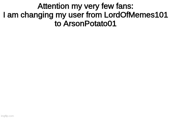 Attention my very few fans (dont take this as me being sad and droopy over a few fans, i dont care about how many fans i have) |  Attention my very few fans:
I am changing my user from LordOfMemes101
to ArsonPotato01 | image tagged in attention,name change | made w/ Imgflip meme maker