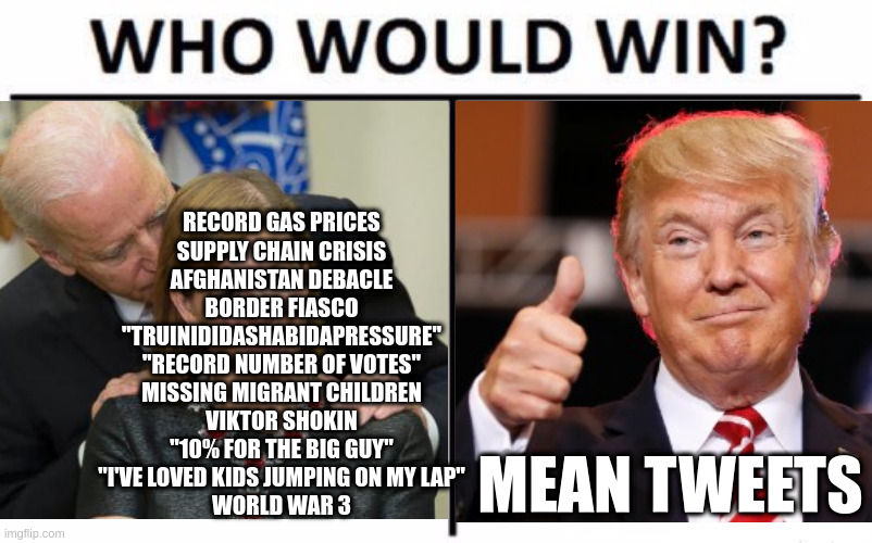 this could go either way... | RECORD GAS PRICES
SUPPLY CHAIN CRISIS
AFGHANISTAN DEBACLE
BORDER FIASCO
"TRUINIDIDASHABIDAPRESSURE"
"RECORD NUMBER OF VOTES"
MISSING MIGRANT CHILDREN
VIKTOR SHOKIN
"10% FOR THE BIG GUY"
"I'VE LOVED KIDS JUMPING ON MY LAP"
WORLD WAR 3; MEAN TWEETS | image tagged in who would win,trump,biden,scandal,corruption,election | made w/ Imgflip meme maker