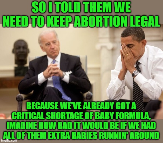 Biden's taking credit for fighting the supply shortage of baby formula by keeping abortion legal. | SO I TOLD THEM WE NEED TO KEEP ABORTION LEGAL; BECAUSE WE'VE ALREADY GOT A CRITICAL SHORTAGE OF BABY FORMULA, IMAGINE HOW BAD IT WOULD BE IF WE HAD ALL OF THEM EXTRA BABIES RUNNIN' AROUND | image tagged in biden obama,abortion,supply chain,baby formula | made w/ Imgflip meme maker