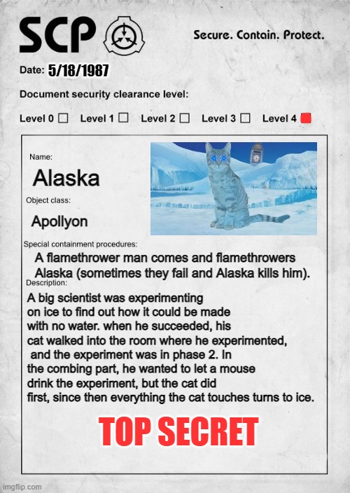 SCP document | 5/18/1987; Alaska; Apollyon; A flamethrower man comes and flamethrowers Alaska (sometimes they fail and Alaska kills him). A big scientist was experimenting on ice to find out how it could be made with no water. when he succeeded, his cat walked into the room where he experimented,  and the experiment was in phase 2. In the combing part, he wanted to let a mouse drink the experiment, but the cat did first, since then everything the cat touches turns to ice. TOP SECRET | image tagged in scp document | made w/ Imgflip meme maker