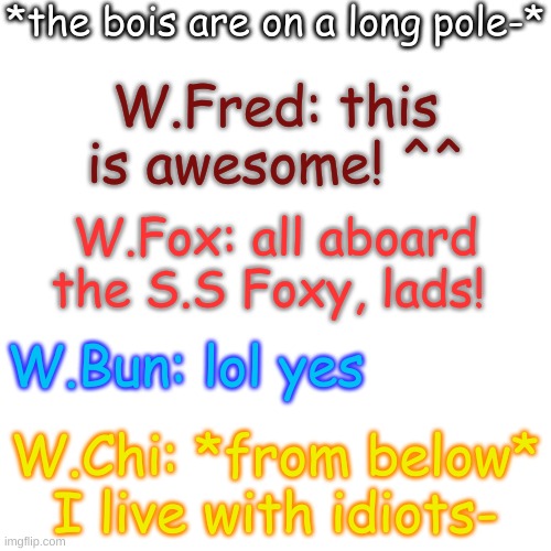 this is basically them on a daily basis- | *the bois are on a long pole-*; W.Fred: this is awesome! ^^; W.Fox: all aboard the S.S Foxy, lads! W.Bun: lol yes; W.Chi: *from below* I live with idiots- | image tagged in blank transparent square | made w/ Imgflip meme maker