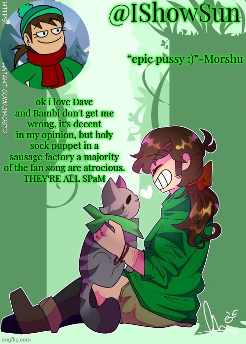 e | ok i love Dave and Bambi don't get me wrong, it's decent in my opinion, but holy sock puppet in a sausage factory a majority of the fan song are atrocious.
THEY'RE ALL SPaM | image tagged in ishowsun but the voices are getting louder | made w/ Imgflip meme maker