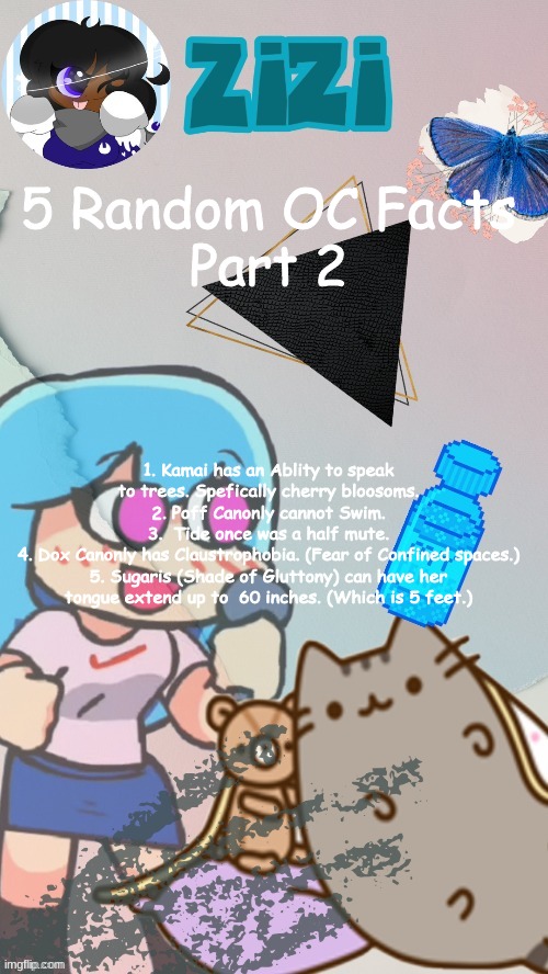 ZiZi2.0(Ty Laks!) | 5 Random OC Facts
Part 2; 1. Kamai has an Ablity to speak to trees. Spefically cherry bloosoms.
2. Poff Canonly cannot Swim.
3.  Tide once was a half mute.
4. Dox Canonly has Claustrophobia. (Fear of Confined spaces.)
5. Sugaris (Shade of Gluttony) can have her tongue extend up to  60 inches. (Which is 5 feet.) | image tagged in zizi2 0 ty laks | made w/ Imgflip meme maker